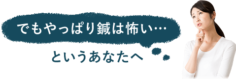 でもやっぱり鍼は怖い…というあなたへ