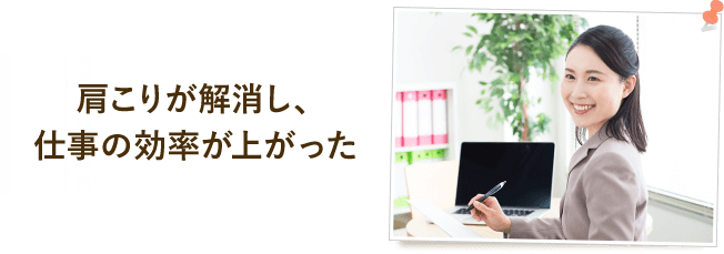 肩こりが解消し、仕事の効率が上がった